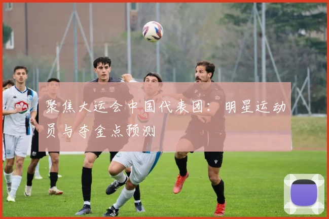 聚焦大运会中国代表团：明星运动员与夺金点预测