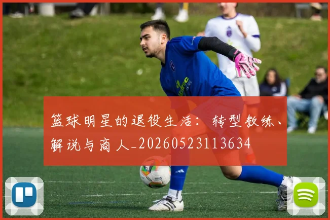 篮球明星的退役生活：转型教练、解说与商人_20260523113634
