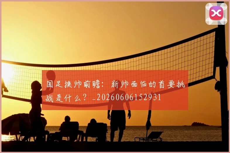 国足换帅前瞻：新帅面临的首要挑战是什么？_20260606152931