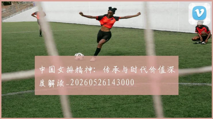 中国女排精神：传承与时代价值深度解读_20260526143000