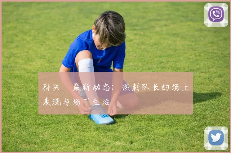 孙兴慜最新动态：热刺队长的场上表现与场下生活