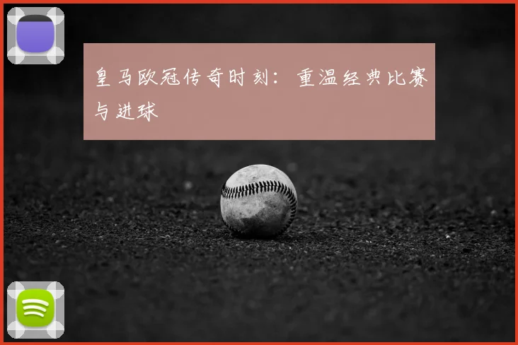 皇马欧冠传奇时刻：重温经典比赛与进球