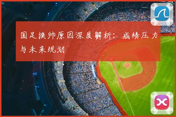 国足换帅原因深度解析：成绩压力与未来规划