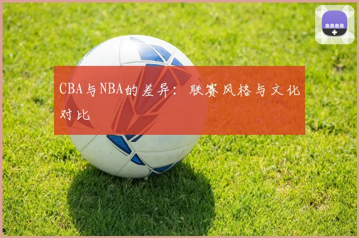 CBA与NBA的差异：联赛风格与文化对比