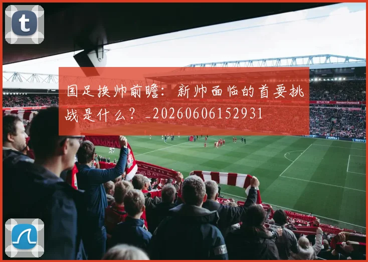 国足换帅前瞻：新帅面临的首要挑战是什么？_20260606152931