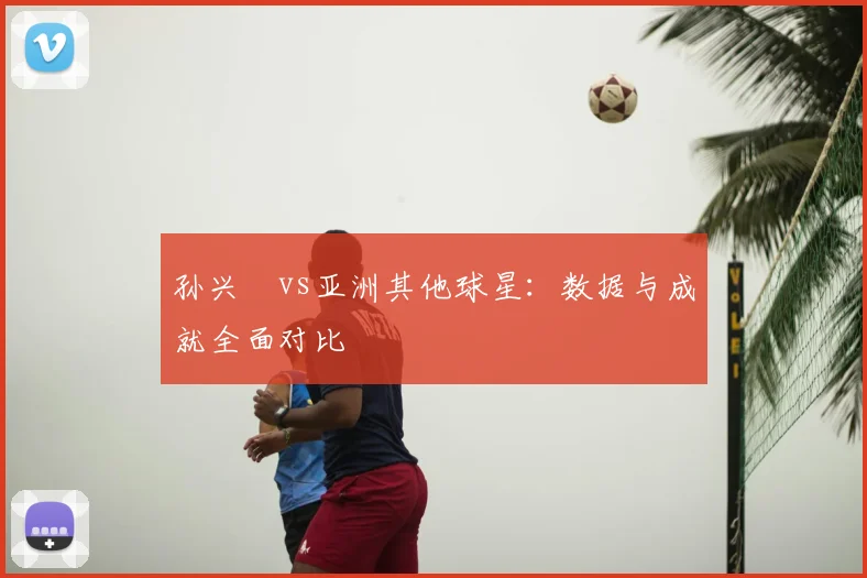 孙兴慜vs亚洲其他球星:数据与成就全面对比