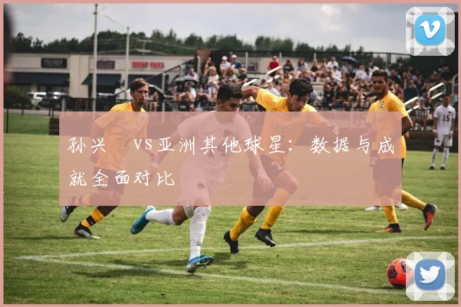 孙兴慜vs亚洲其他球星：数据与成就全面对比