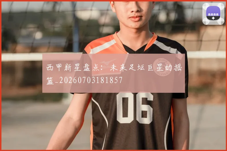 西甲新星盘点:未来足坛巨星的摇篮_20260703181857