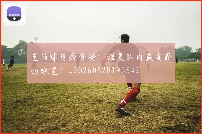 皇马球员薪资榜:谁是队内最高薪的球星?_20260528193542
