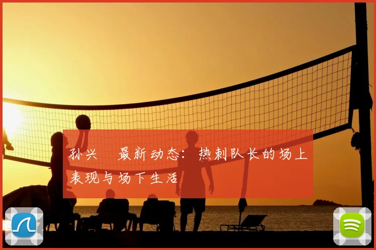 孙兴慜最新动态：热刺队长的场上表现与场下生活