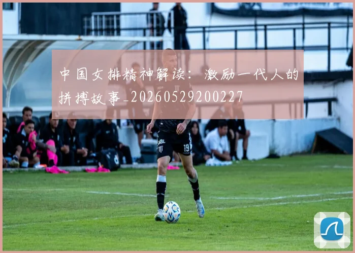 中国女排精神解读：激励一代人的拼搏故事_20260529200227