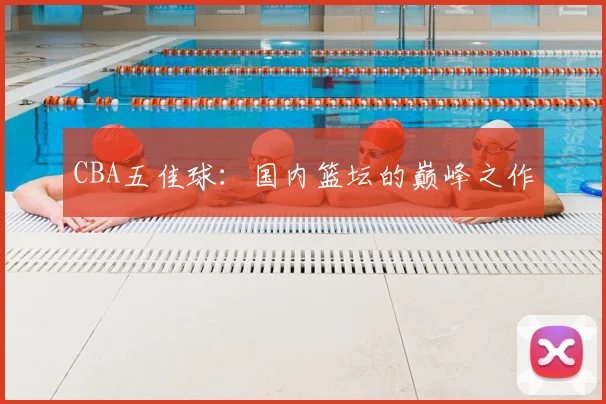 CBA五佳球：国内篮坛的巅峰之作