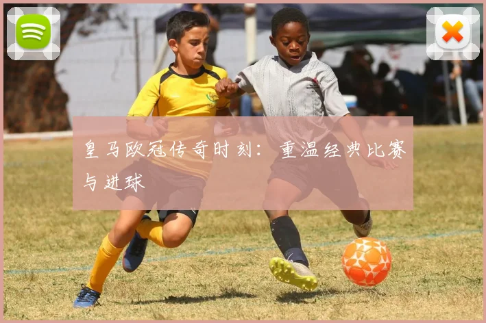 皇马欧冠传奇时刻：重温经典比赛与进球