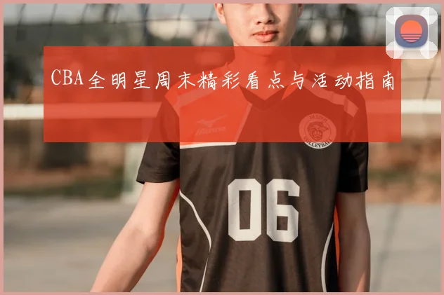 CBA全明星周末精彩看点与活动指南